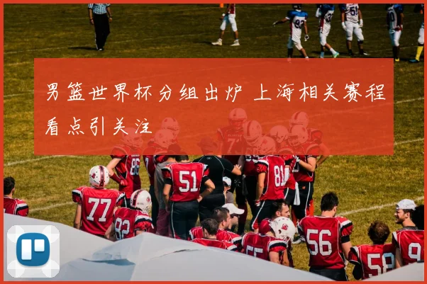 男篮世界杯分组出炉 上海相关赛程看点引关注