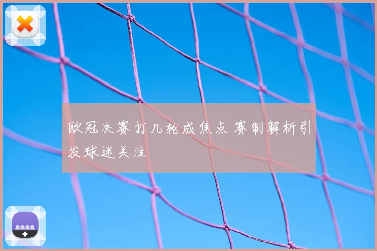 欧冠决赛打几轮成焦点 赛制解析引发球迷关注