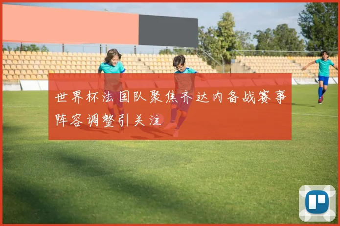 世界杯法国队聚焦齐达内备战赛事阵容调整引关注
