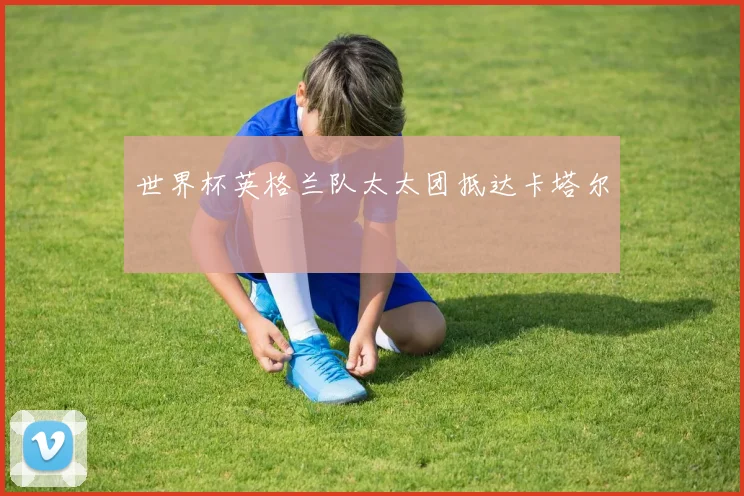 世界杯英格兰队太太团抵达卡塔尔