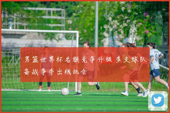 男篮世界杯名额竞争升级 多支球队备战争夺出线机会