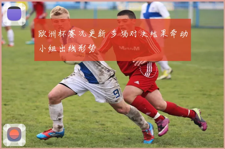 欧洲杯赛况更新 多场对决结果牵动小组出线形势