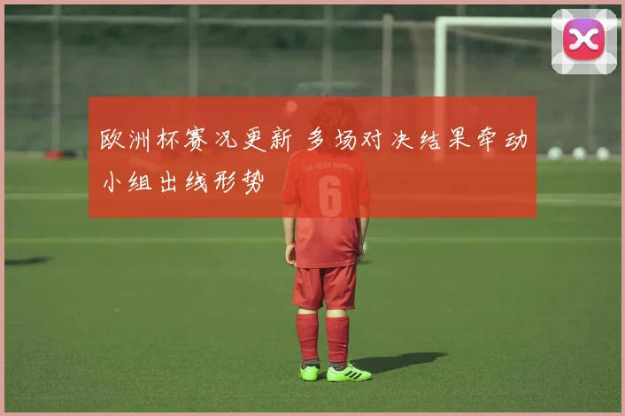 欧洲杯赛况更新 多场对决结果牵动小组出线形势
