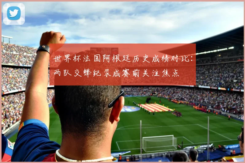 世界杯法国阿根廷历史成绩对比：两队交锋纪录成赛前关注焦点