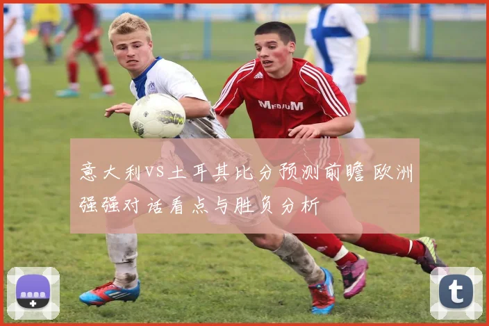 意大利vs土耳其比分预测前瞻 欧洲强强对话看点与胜负分析
