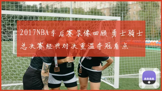 2017NBA季后赛录像回顾 勇士骑士总决赛经典对决重温夺冠看点