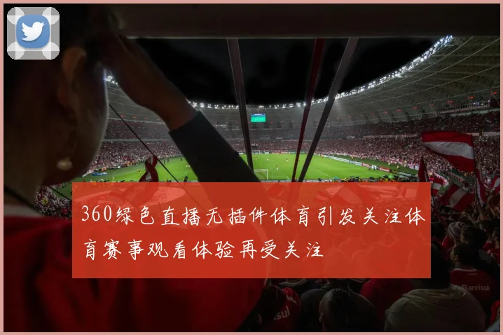 360绿色直播无插件体育引发关注体育赛事观看体验再受关注