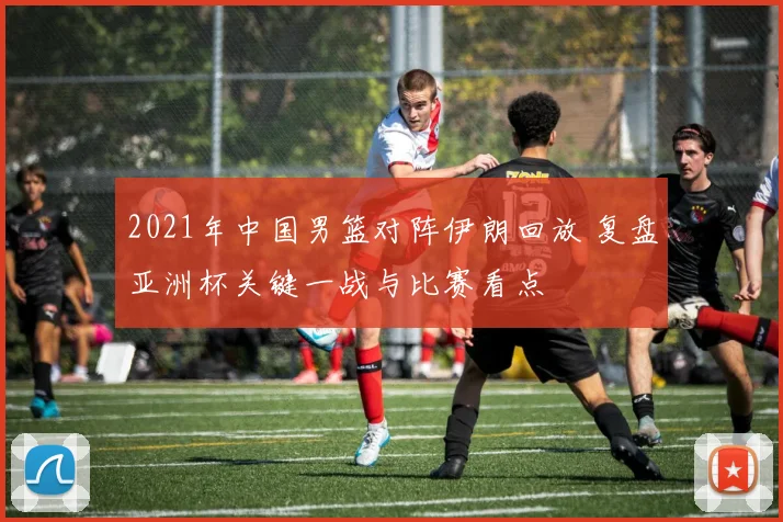 2021年中国男篮对阵伊朗回放 复盘亚洲杯关键一战与比赛看点
