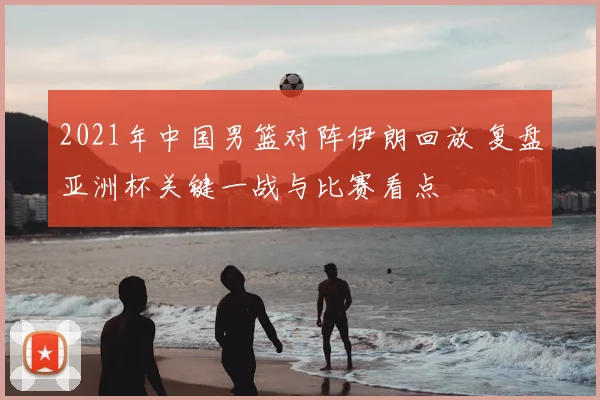 2021年中国男篮对阵伊朗回放 复盘亚洲杯关键一战与比赛看点