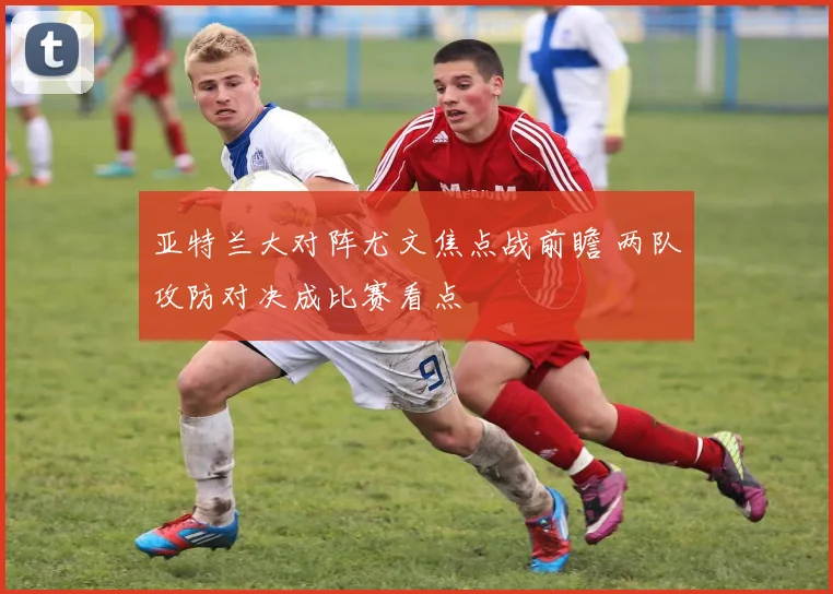 亚特兰大对阵尤文焦点战前瞻 两队攻防对决成比赛看点