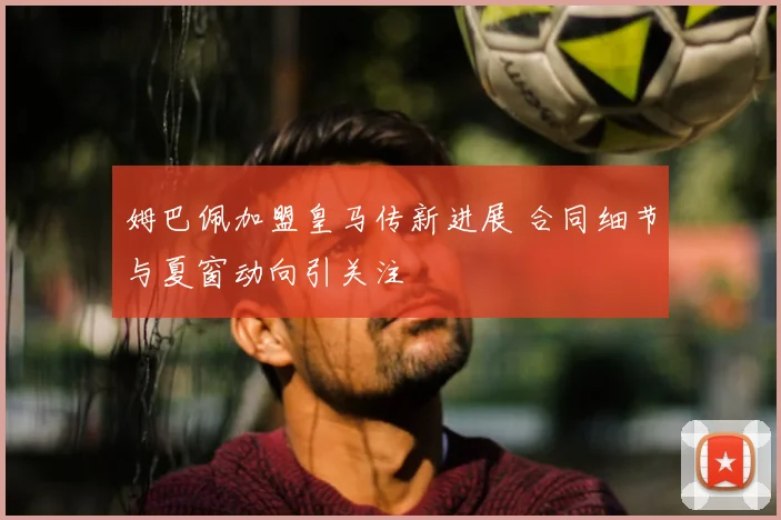姆巴佩加盟皇马传新进展 合同细节与夏窗动向引关注