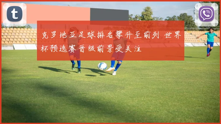 克罗地亚足球排名攀升至前列 世界杯预选赛晋级前景受关注