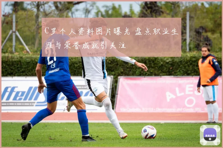 C罗个人资料图片曝光 盘点职业生涯与荣誉成就引关注