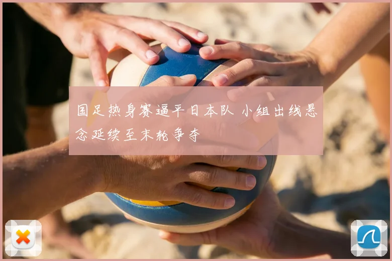 国足热身赛逼平日本队 小组出线悬念延续至末轮争夺