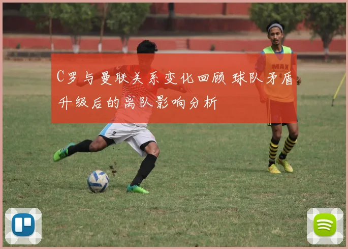 C罗与曼联关系变化回顾 球队矛盾升级后的离队影响分析