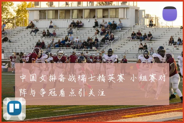 中国女排备战瑞士精英赛 小组赛对阵与争冠看点引关注