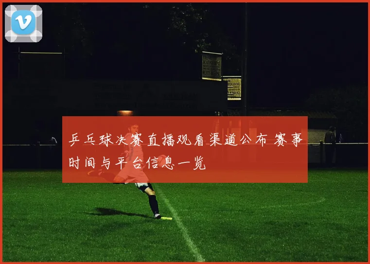 乒乓球决赛直播观看渠道公布 赛事时间与平台信息一览