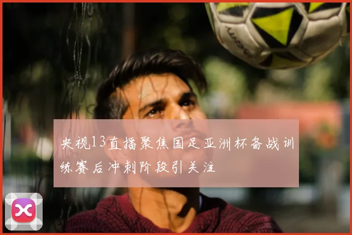 央视13直播聚焦国足亚洲杯备战训练赛后冲刺阶段引关注