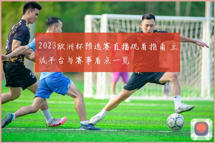 2023欧洲杯预选赛直播观看指南 主流平台与赛事看点一览