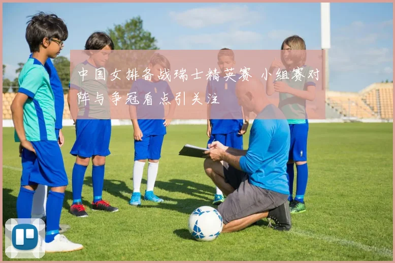 中国女排备战瑞士精英赛 小组赛对阵与争冠看点引关注