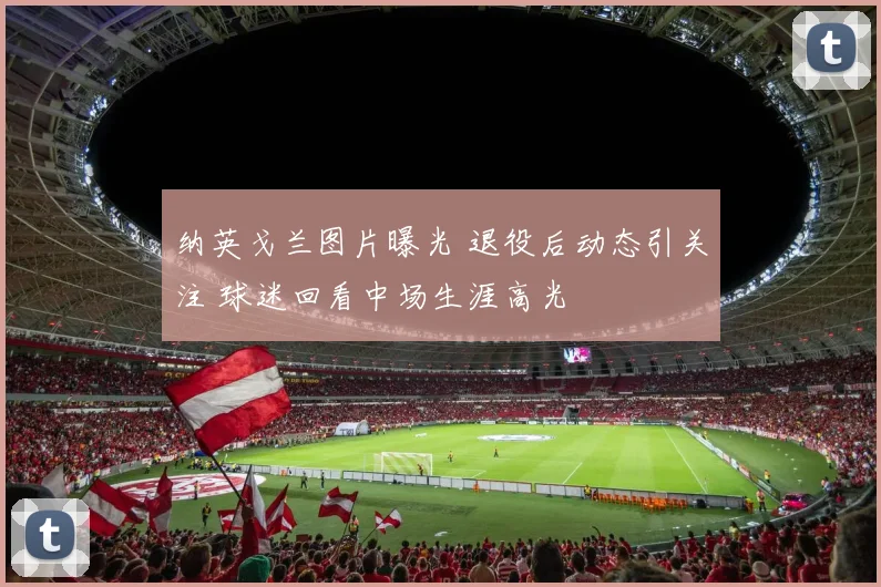 纳英戈兰图片曝光 退役后动态引关注 球迷回看中场生涯高光